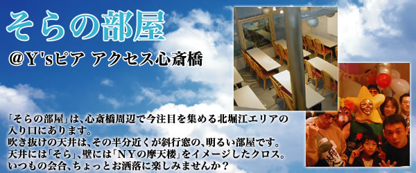 そらの部屋@Y'sピアアクセス心斎橋 「そらの部屋」は、心斎橋周辺で今注目ほ集める北堀江エリアの入り口にあります。吹き抜けの天井は、その半分近くが斜行窓の、明るい部屋です。天井には「そら」、壁には、「NYの摩天楼」をイメージしたクロス。いつもの会合、ちょっとお洒落に楽しみませんか?